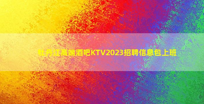 牡丹江高端酒吧KTV2023招聘信息包上班